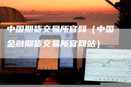 中国期货交易所官网（中国金融期货交易所官网站）