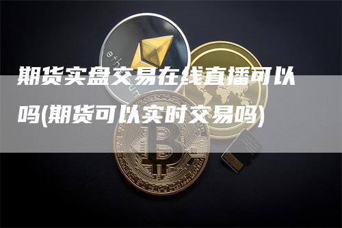 期货实盘交易在线直播可以吗(期货可以实时交易吗)