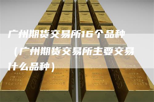 广州期货交易所16个品种（广州期货交易所主要交易什么品种）