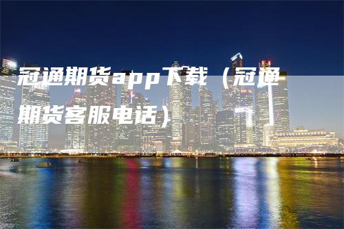 冠通期货app下载（冠通期货客服电话）