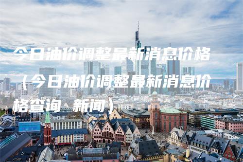 今日油价调整最新消息价格（今日油价调整最新消息价格查询 新闻）