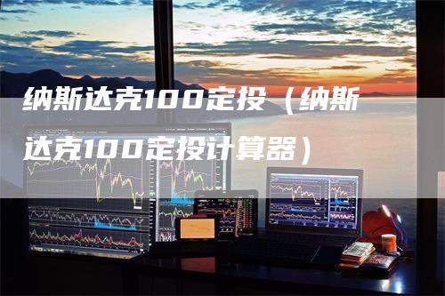 纳斯达克100定投（纳斯达克100定投计算器）