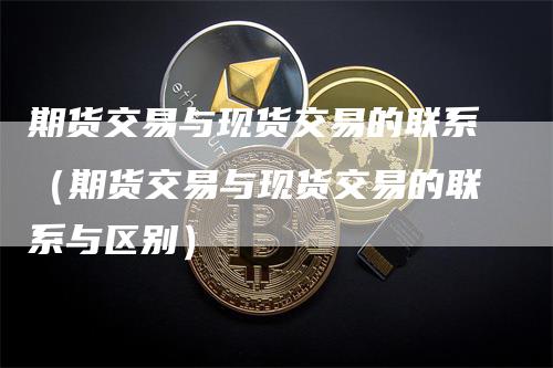 期货交易与现货交易的联系（期货交易与现货交易的联系与区别）