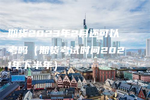 期货2023年2月还可以考吗（期货考试时间2021年下半年）