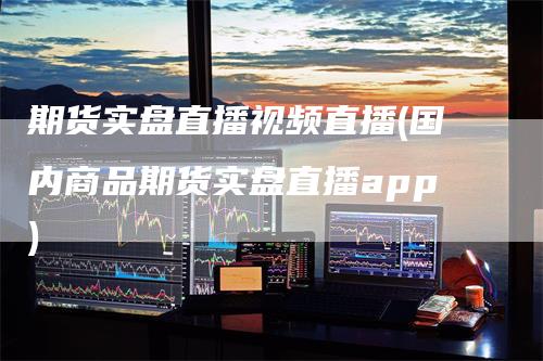 期货实盘直播视频直播(国内商品期货实盘直播app)