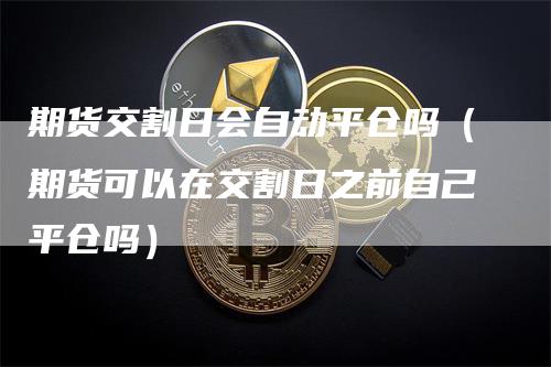 期货交割日会自动平仓吗（期货可以在交割日之前自己平仓吗）