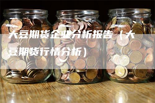 大豆期货企业分析报告（大豆期货行情分析）