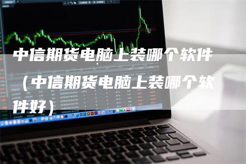 中信期货电脑上装哪个软件（中信期货电脑上装哪个软件好）