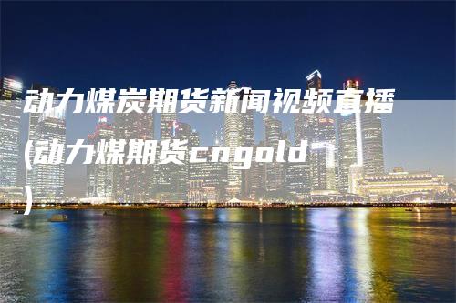 动力煤炭期货新闻视频直播(动力煤期货cngold)