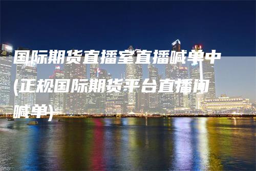 国际期货直播室直播喊单中(正规国际期货平台直播间喊单)