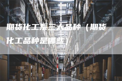 期货化工系三大品种（期货化工品种是哪些）