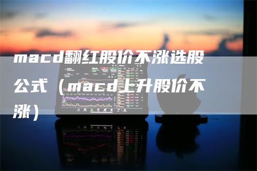 macd翻红股价不涨选股公式（macd上升股价不涨）