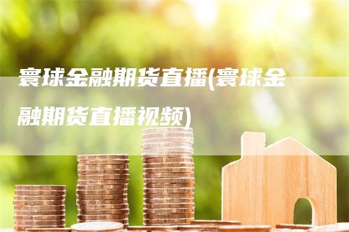 寰球金融期货直播(寰球金融期货直播视频)