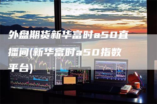 外盘期货新华富时a50直播间(新华富时a50指数平台)