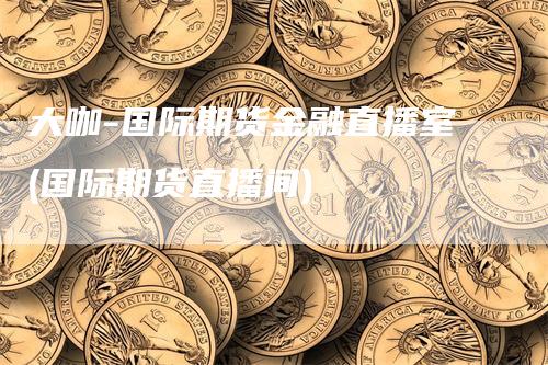 大咖-国际期货金融直播室(国际期货直播间)