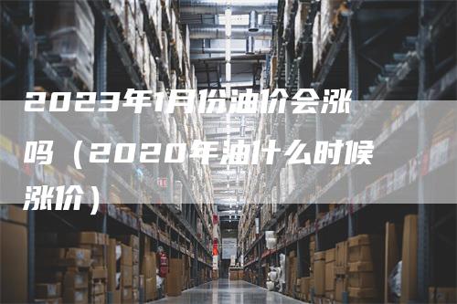 2023年1月份油价会涨吗（2020年油什么时候涨价）