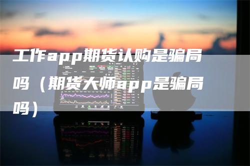 工作app期货认购是骗局吗（期货大师app是骗局吗）