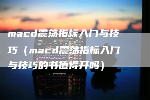 macd震荡指标入门与技巧（macd震荡指标入门与技巧的书值得开吗）