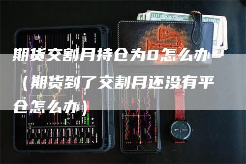 期货交割月持仓为0怎么办（期货到了交割月还没有平仓怎么办）