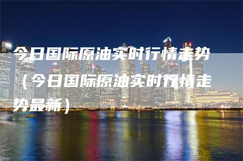 今日国际原油实时行情走势（今日国际原油实时行情走势最新）