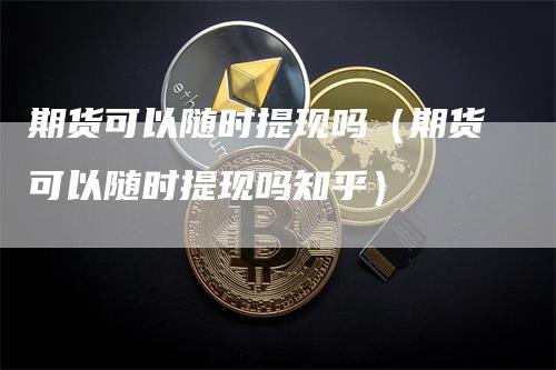 期货可以随时提现吗（期货可以随时提现吗知乎）