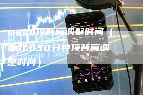 macd顶背离调整时间（macd30分钟顶背离调整时间）