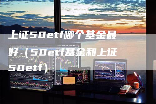 上证50etf哪个基金最好（50etf基金和上证50etf）