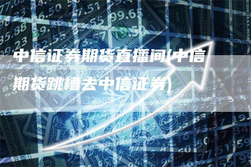 中信证券期货直播间(中信期货跳槽去中信证券)