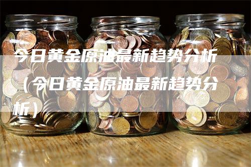 今日黄金原油最新趋势分析（今日黄金原油最新趋势分析）