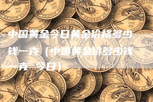 中国黄金今日黄金价格多少钱一克（中国黄金价多少钱一克 今日）