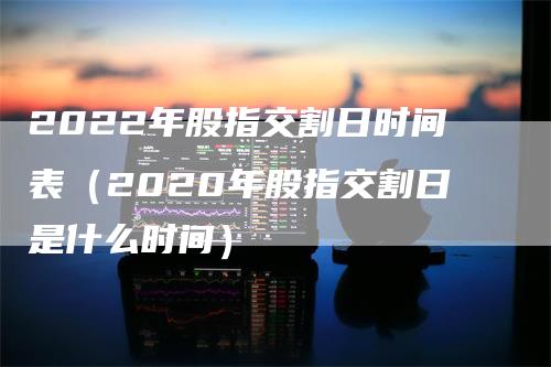 2022年股指交割日时间表（2020年股指交割日是什么时间）