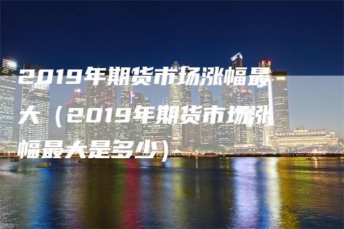 2019年期货市场涨幅最大（2019年期货市场涨幅最大是多少）