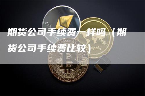 期货公司手续费一样吗（期货公司手续费比较）