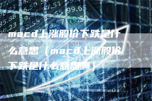 macd上涨股价下跌是什么意思（macd上涨股价下跌是什么意思啊）