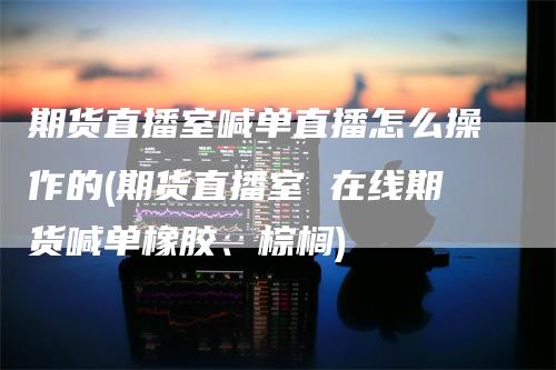 期货直播室喊单直播怎么操作的(期货直播室 在线期货喊单橡胶、棕榈)