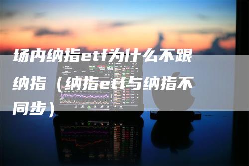 场内纳指etf为什么不跟纳指（纳指etf与纳指不同步）