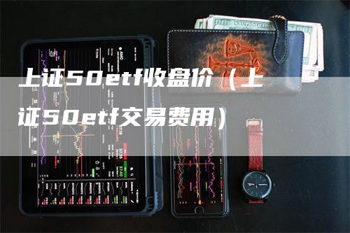 上证50etf收盘价（上证50etf交易费用）