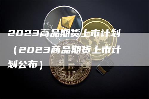 2023商品期货上市计划（2023商品期货上市计划公布）