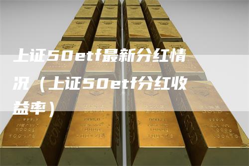 上证50etf最新分红情况（上证50etf分红收益率）