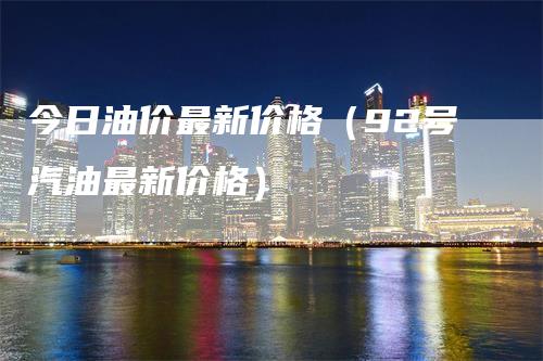 今日油价最新价格（92号汽油最新价格）