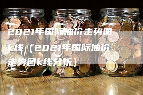 2021年国际油价走势图k线（2021年国际油价走势图k线分析）