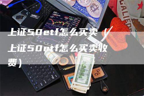 上证50etf怎么买卖（上证50etf怎么买卖收费）