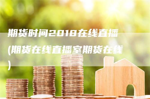 期货时间2018在线直播(期货在线直播室期货在线)