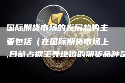 国际期货市场的发展趋势主要包括（在国际期货市场上,目前占据主导地位的期货品种是）