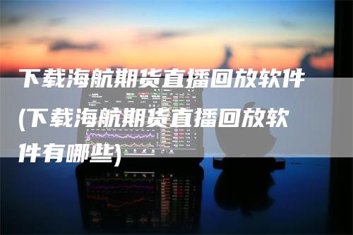 下载海航期货直播回放软件(下载海航期货直播回放软件有哪些)