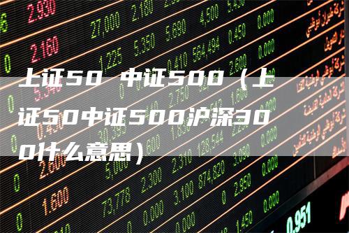 上证50 中证500（上证50中证500沪深300什么意思）