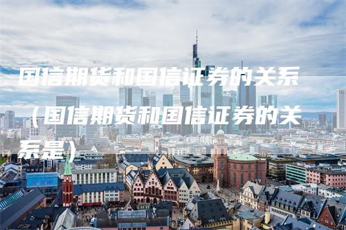 国信期货和国信证券的关系（国信期货和国信证券的关系是）