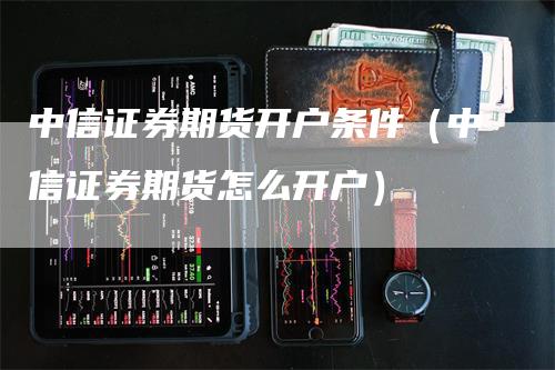 中信证券期货开户条件（中信证券期货怎么开户）