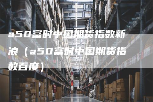 a50富时中国期货指数新浪（a50富时中国期货指数百度）