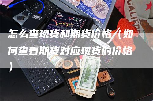 怎么查现货和期货价格（如何查看期货对应现货的价格）